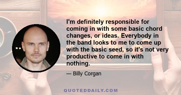 I'm definitely responsible for coming in with some basic chord changes, or ideas. Everybody in the band looks to me to come up with the basic seed, so it's not very productive to come in with nothing.