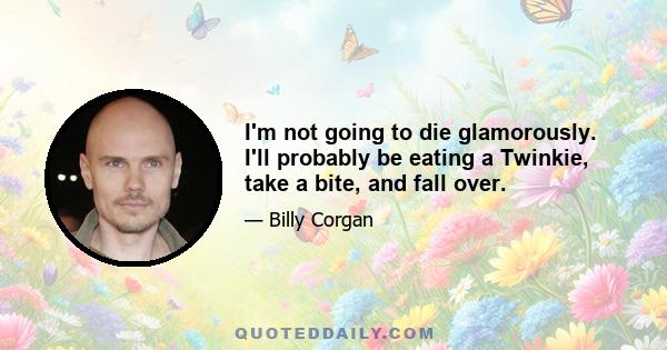 I'm not going to die glamorously. I'll probably be eating a Twinkie, take a bite, and fall over.