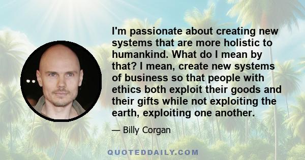 I'm passionate about creating new systems that are more holistic to humankind. What do I mean by that? I mean, create new systems of business so that people with ethics both exploit their goods and their gifts while not 