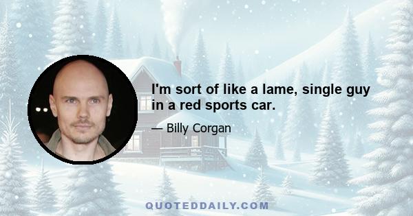 I'm sort of like a lame, single guy in a red sports car.