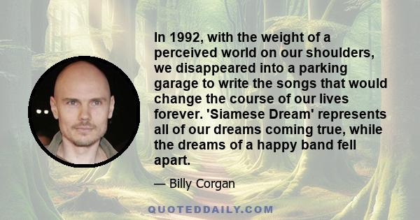 In 1992, with the weight of a perceived world on our shoulders, we disappeared into a parking garage to write the songs that would change the course of our lives forever. 'Siamese Dream' represents all of our dreams