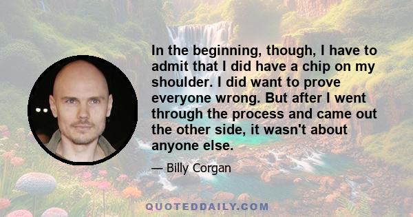 In the beginning, though, I have to admit that I did have a chip on my shoulder. I did want to prove everyone wrong. But after I went through the process and came out the other side, it wasn't about anyone else.