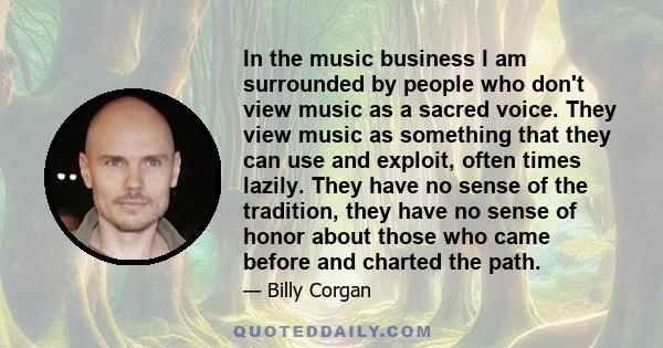 In the music business I am surrounded by people who don't view music as a sacred voice. They view music as something that they can use and exploit, often times lazily. They have no sense of the tradition, they have no