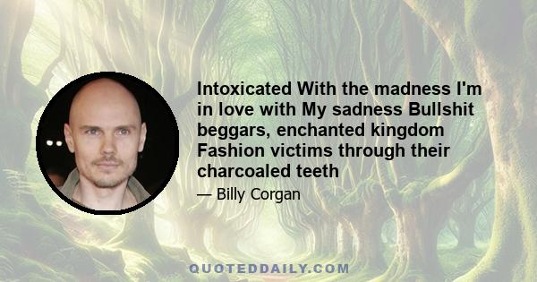 Intoxicated With the madness I'm in love with My sadness Bullshit beggars, enchanted kingdom Fashion victims through their charcoaled teeth