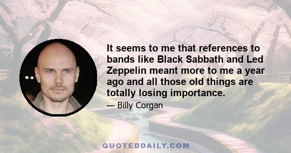 It seems to me that references to bands like Black Sabbath and Led Zeppelin meant more to me a year ago and all those old things are totally losing importance.