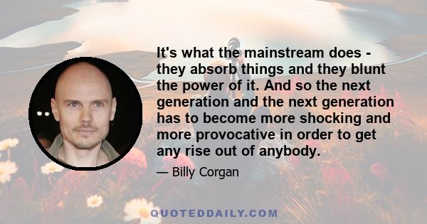 It's what the mainstream does - they absorb things and they blunt the power of it. And so the next generation and the next generation has to become more shocking and more provocative in order to get any rise out of