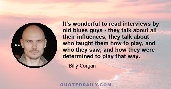 It's wonderful to read interviews by old blues guys - they talk about all their influences, they talk about who taught them how to play, and who they saw, and how they were determined to play that way.