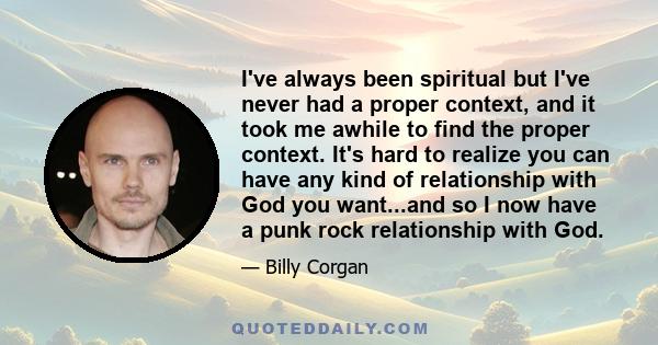 I've always been spiritual but I've never had a proper context, and it took me awhile to find the proper context. It's hard to realize you can have any kind of relationship with God you want...and so I now have a punk