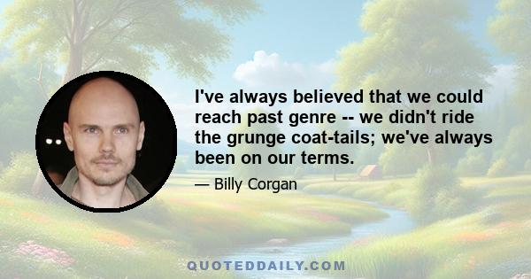 I've always believed that we could reach past genre -- we didn't ride the grunge coat-tails; we've always been on our terms.