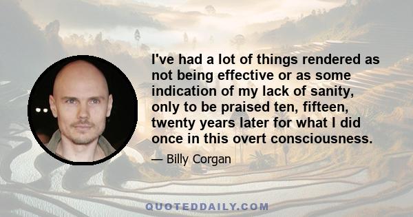 I've had a lot of things rendered as not being effective or as some indication of my lack of sanity, only to be praised ten, fifteen, twenty years later for what I did once in this overt consciousness.