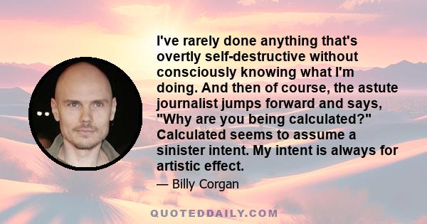 I've rarely done anything that's overtly self-destructive without consciously knowing what I'm doing. And then of course, the astute journalist jumps forward and says, Why are you being calculated? Calculated seems to