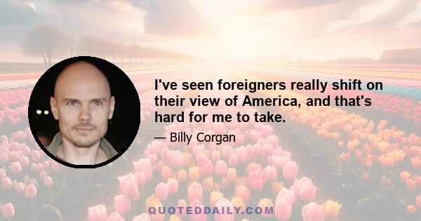 I've seen foreigners really shift on their view of America, and that's hard for me to take.