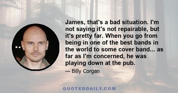 James, that's a bad situation. I'm not saying it's not repairable, but it's pretty far. When you go from being in one of the best bands in the world to some cover band... as far as I'm concerned, he was playing down at