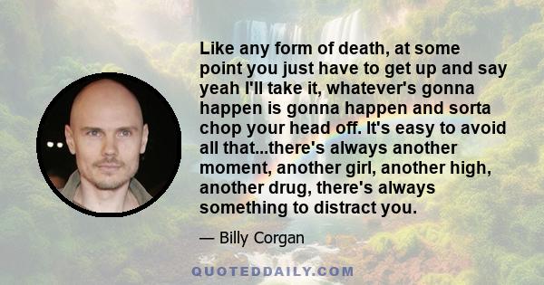 Like any form of death, at some point you just have to get up and say yeah I'll take it, whatever's gonna happen is gonna happen and sorta chop your head off. It's easy to avoid all that...there's always another moment, 