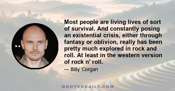 Most people are living lives of sort of survival. And constantly posing an existential crisis, either through fantasy or oblivion, really has been pretty much explored in rock and roll. At least in the western version