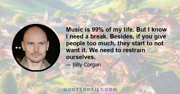 Music is 99% of my life. But I know I need a break. Besides, if you give people too much, they start to not want it. We need to restrain ourselves.