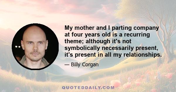 My mother and I parting company at four years old is a recurring theme; although it's not symbolically necessarily present, it's present in all my relationships.