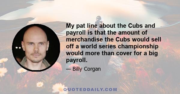 My pat line about the Cubs and payroll is that the amount of merchandise the Cubs would sell off a world series championship would more than cover for a big payroll.