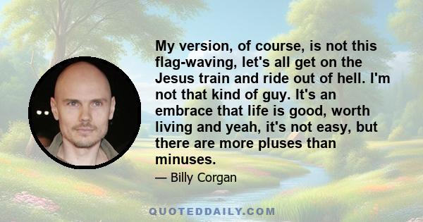 My version, of course, is not this flag-waving, let's all get on the Jesus train and ride out of hell. I'm not that kind of guy. It's an embrace that life is good, worth living and yeah, it's not easy, but there are