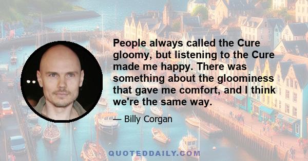 People always called the Cure gloomy, but listening to the Cure made me happy. There was something about the gloominess that gave me comfort, and I think we're the same way.