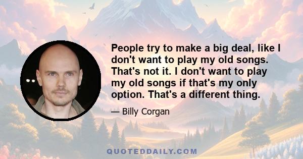 People try to make a big deal, like I don't want to play my old songs. That's not it. I don't want to play my old songs if that's my only option. That's a different thing.