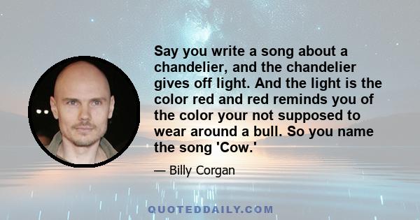 Say you write a song about a chandelier, and the chandelier gives off light. And the light is the color red and red reminds you of the color your not supposed to wear around a bull. So you name the song 'Cow.'