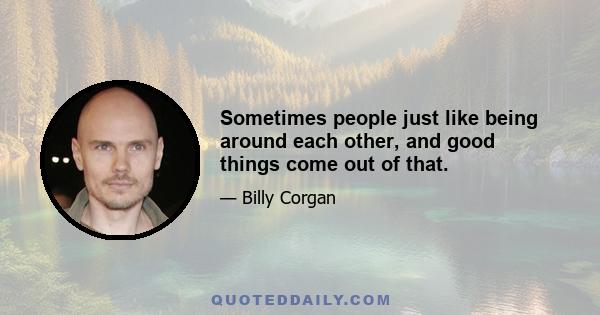 Sometimes people just like being around each other, and good things come out of that.