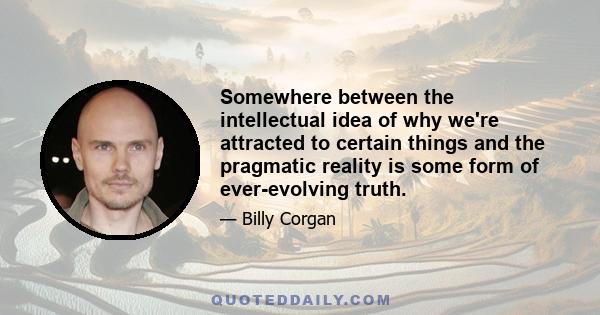 Somewhere between the intellectual idea of why we're attracted to certain things and the pragmatic reality is some form of ever-evolving truth.