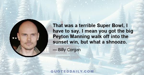 That was a terrible Super Bowl, I have to say. I mean you got the big Peyton Manning walk off into the sunset win, but what a shnoozo.