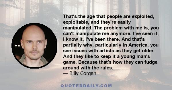 That's the age that people are exploited, exploitable, and they're easily manipulated. The problem with me is, you can't manipulate me anymore. I've seen it, I know it, I've been there. And that's partially why,