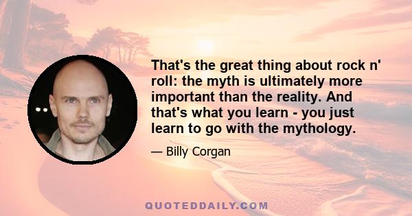 That's the great thing about rock n' roll: the myth is ultimately more important than the reality. And that's what you learn - you just learn to go with the mythology.