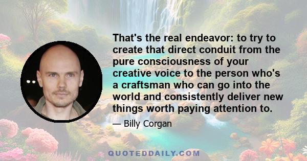 That's the real endeavor: to try to create that direct conduit from the pure consciousness of your creative voice to the person who's a craftsman who can go into the world and consistently deliver new things worth