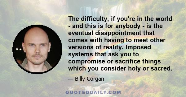 The difficulty, if you're in the world - and this is for anybody - is the eventual disappointment that comes with having to meet other versions of reality. Imposed systems that ask you to compromise or sacrifice things