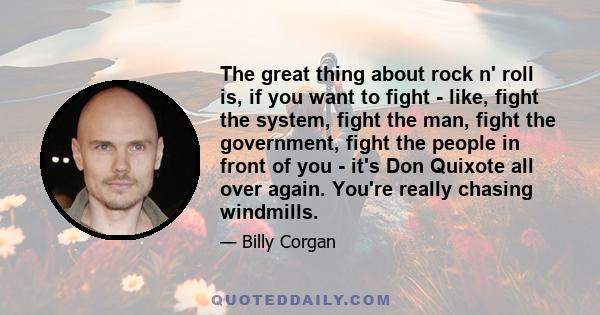 The great thing about rock n' roll is, if you want to fight - like, fight the system, fight the man, fight the government, fight the people in front of you - it's Don Quixote all over again. You're really chasing