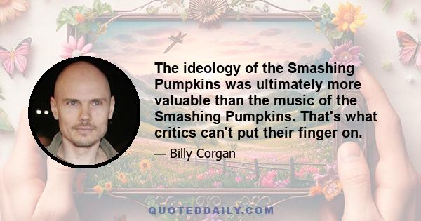 The ideology of the Smashing Pumpkins was ultimately more valuable than the music of the Smashing Pumpkins. That's what critics can't put their finger on.