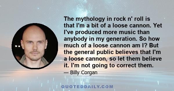 The mythology in rock n' roll is that I'm a bit of a loose cannon. Yet I've produced more music than anybody in my generation. So how much of a loose cannon am I? But the general public believes that I'm a loose cannon, 