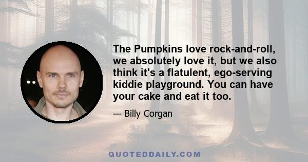 The Pumpkins love rock-and-roll, we absolutely love it, but we also think it's a flatulent, ego-serving kiddie playground. You can have your cake and eat it too.