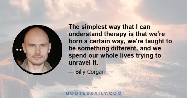 The simplest way that I can understand therapy is that we're born a certain way, we're taught to be something different, and we spend our whole lives trying to unravel it.