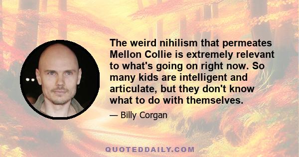 The weird nihilism that permeates Mellon Collie is extremely relevant to what's going on right now. So many kids are intelligent and articulate, but they don't know what to do with themselves.