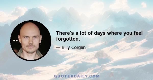 There's a lot of days where you feel forgotten.