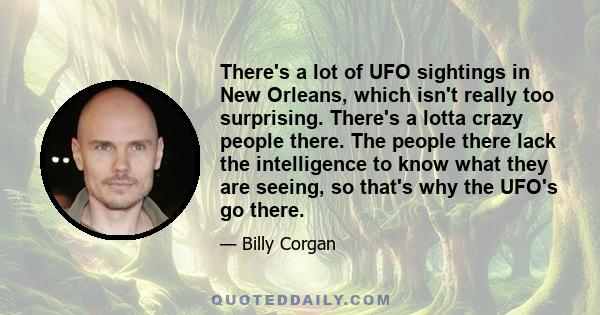 There's a lot of UFO sightings in New Orleans, which isn't really too surprising. There's a lotta crazy people there. The people there lack the intelligence to know what they are seeing, so that's why the UFO's go there.