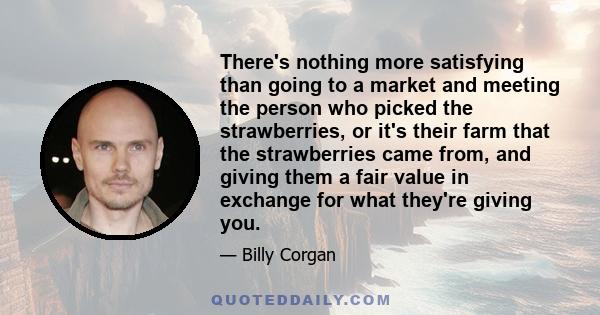 There's nothing more satisfying than going to a market and meeting the person who picked the strawberries, or it's their farm that the strawberries came from, and giving them a fair value in exchange for what they're