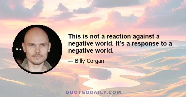 This is not a reaction against a negative world. It's a response to a negative world.