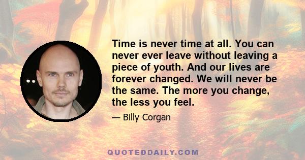 Time is never time at all. You can never ever leave without leaving a piece of youth. And our lives are forever changed. We will never be the same. The more you change, the less you feel.