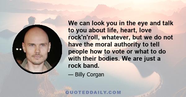 We can look you in the eye and talk to you about life, heart, love rock'n'roll, whatever, but we do not have the moral authority to tell people how to vote or what to do with their bodies. We are just a rock band.