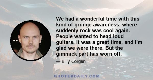 We had a wonderful time with this kind of grunge awareness, where suddenly rock was cool again. People wanted to head loud guitars. It was a great time, and I'm glad we were there. But the gimmick part has worn off.