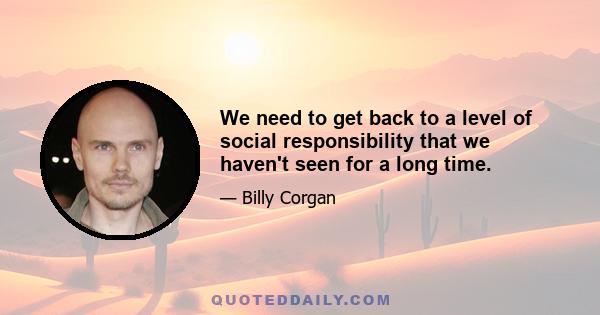 We need to get back to a level of social responsibility that we haven't seen for a long time.