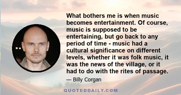 What bothers me is when music becomes entertainment. Of course, music is supposed to be entertaining, but go back to any period of time - music had a cultural significance on different levels, whether it was folk music, 