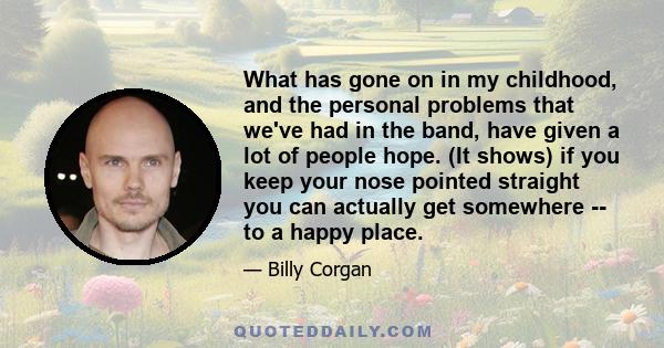 What has gone on in my childhood, and the personal problems that we've had in the band, have given a lot of people hope. (It shows) if you keep your nose pointed straight you can actually get somewhere -- to a happy