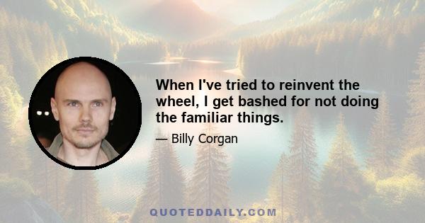 When I've tried to reinvent the wheel, I get bashed for not doing the familiar things.